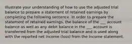 Illustrate your understanding of how to use the adjusted trial balance to prepare a statement of retained earnings by completing the following sentence. In order to prepare the statement of retained earnings, the balance of the ___ account balance as well as any debit balance in the ___ account is transferred from the adjusted trial balance and is used along with the reported net income (loss) from the Income statement.