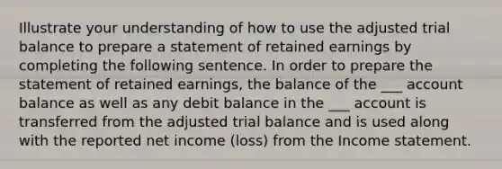 Illustrate your understanding of how to use the adjusted trial balance to prepare a statement of retained earnings by completing the following sentence. In order to prepare the statement of retained earnings, the balance of the ___ account balance as well as any debit balance in the ___ account is transferred from the adjusted trial balance and is used along with the reported net income (loss) from the Income statement.