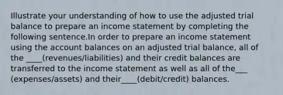 Illustrate your understanding of how to use the adjusted trial balance to prepare an income statement by completing the following sentence.In order to prepare an income statement using the account balances on an adjusted trial balance, all of the ____(revenues/liabilities) and their credit balances are transferred to the income statement as well as all of the___ (expenses/assets) and their____(debit/credit) balances.