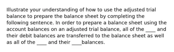 Illustrate your understanding of how to use the adjusted trial balance to prepare the balance sheet by completing the following sentence. In order to prepare a balance sheet using the account balances on an adjusted trial balance, all of the ____ and their debit balances are transferred to the balance sheet as well as all of the ____ and their ____balances.