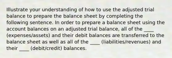 Illustrate your understanding of how to use the adjusted trial balance to prepare the balance sheet by completing the following sentence. In order to prepare a balance sheet using the account balances on an adjusted trial balance, all of the ____ (expenses/assets) and their debit balances are transferred to the balance sheet as well as all of the ____ (liabilities/revenues) and their ____ (debit/credit) balances.