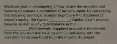 Illustrate your understanding of how to use the adjusted trial balance to prepare a statement of owner's equity by completing the following sentence. In order to prepare the statement of owner's equity, the Owner _____________(Capital, Cash) account balance as well as any debit balance in the _______________(Withdrawals, Supplies) account is transferred from the adjusted trial balance and is used along with the reported net income (loss) from the Income statement.