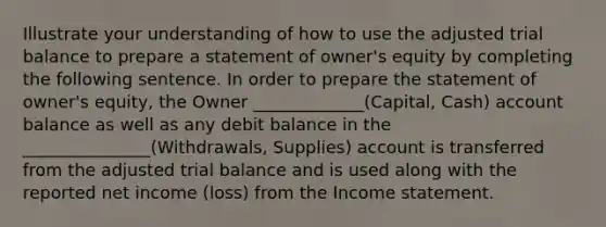 Illustrate your understanding of how to use the adjusted trial balance to prepare a statement of owner's equity by completing the following sentence. In order to prepare the statement of owner's equity, the Owner _____________(Capital, Cash) account balance as well as any debit balance in the _______________(Withdrawals, Supplies) account is transferred from the adjusted trial balance and is used along with the reported net income (loss) from the Income statement.