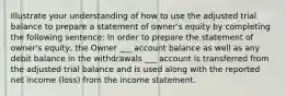 Illustrate your understanding of how to use the adjusted trial balance to prepare a statement of owner's equity by completing the following sentence: In order to prepare the statement of owner's equity, the Owner ___ account balance as well as any debit balance in the withdrawals ___ account is transferred from the adjusted trial balance and is used along with the reported net income (loss) from the income statement.