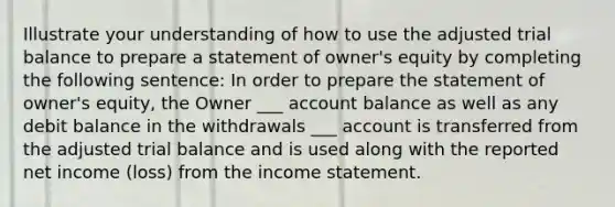 Illustrate your understanding of how to use the adjusted trial balance to prepare a statement of owner's equity by completing the following sentence: In order to prepare the statement of owner's equity, the Owner ___ account balance as well as any debit balance in the withdrawals ___ account is transferred from the adjusted trial balance and is used along with the reported net income (loss) from the income statement.