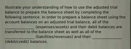 Illustrate your understanding of how to use the adjusted trial balance to prepare the balance sheet by completing the following sentence. In order to prepare a balance sheet using the account balances on an adjusted trial balance, all of the ________________ (expenses/assets) and their debit balances are transferred to the balance sheet as well as all of the ________________ (liabilities/revenues) and their ________________ (debit/credit) balances.