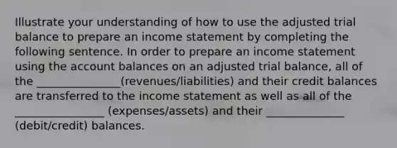 Illustrate your understanding of how to use the adjusted trial balance to prepare an income statement by completing the following sentence. In order to prepare an income statement using the account balances on an adjusted trial balance, all of the _______________(revenues/liabilities) and their credit balances are transferred to the income statement as well as all of the ________________ (expenses/assets) and their ______________ (debit/credit) balances.