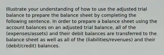 Illustrate your understanding of how to use the adjusted trial balance to prepare the balance sheet by completing the following sentence. In order to prepare a balance sheet using the account balances on an adjusted trial balance, all of the (expenses/assets) and their debit balances are transferred to the balance sheet as well as all of the (liabilities/revenues) and their (debit/credit) balances.