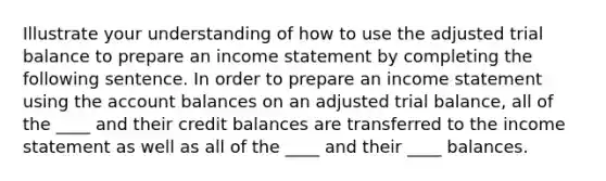 Illustrate your understanding of how to use the adjusted trial balance to prepare an income statement by completing the following sentence. In order to prepare an income statement using the account balances on an adjusted trial balance, all of the ____ and their credit balances are transferred to the income statement as well as all of the ____ and their ____ balances.