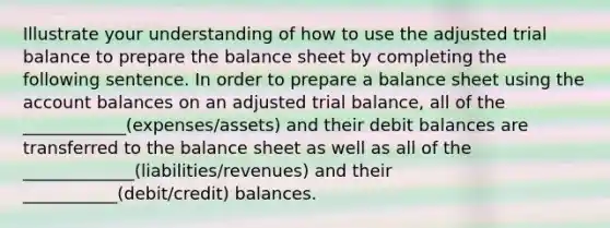 Illustrate your understanding of how to use the adjusted trial balance to prepare the balance sheet by completing the following sentence. In order to prepare a balance sheet using the account balances on an adjusted trial balance, all of the ____________(expenses/assets) and their debit balances are transferred to the balance sheet as well as all of the _____________(liabilities/revenues) and their ___________(debit/credit) balances.