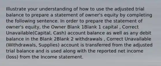 Illustrate your understanding of how to use the adjusted trial balance to prepare a statement of owner's equity by completing the following sentence. In order to prepare the statement of owner's equity, the Owner Blank 1Blank 1 capital , Correct Unavailable(Capital, Cash) account balance as well as any debit balance in the Blank 2Blank 2 withdrawals , Correct Unavailable (Withdrawals, Supplies) account is transferred from the adjusted trial balance and is used along with the reported net income (loss) from the Income statement.