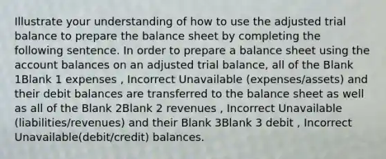 Illustrate your understanding of how to use the adjusted trial balance to prepare the balance sheet by completing the following sentence. In order to prepare a balance sheet using the account balances on an adjusted trial balance, all of the Blank 1Blank 1 expenses , Incorrect Unavailable (expenses/assets) and their debit balances are transferred to the balance sheet as well as all of the Blank 2Blank 2 revenues , Incorrect Unavailable (liabilities/revenues) and their Blank 3Blank 3 debit , Incorrect Unavailable(debit/credit) balances.