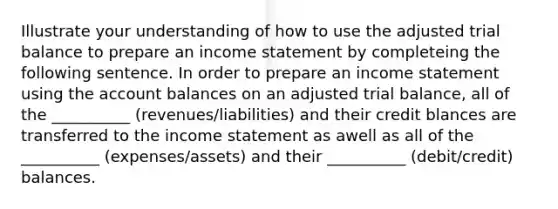 Illustrate your understanding of how to use the adjusted trial balance to prepare an income statement by completeing the following sentence. In order to prepare an income statement using the account balances on an adjusted trial balance, all of the __________ (revenues/liabilities) and their credit blances are transferred to the income statement as awell as all of the __________ (expenses/assets) and their __________ (debit/credit) balances.