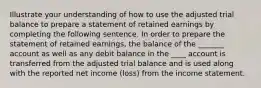 Illustrate your understanding of how to use the adjusted trial balance to prepare a statement of retained earnings by completing the following sentence. In order to prepare the statement of retained earnings, the balance of the _______ account as well as any debit balance in the ____ account is transferred from the adjusted trial balance and is used along with the reported net income (loss) from the income statement.