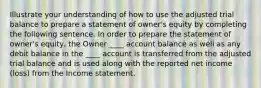 Illustrate your understanding of how to use the adjusted trial balance to prepare a statement of owner's equity by completing the following sentence. In order to prepare the statement of owner's equity, the Owner ____ account balance as well as any debit balance in the ____ account is transferred from the adjusted trial balance and is used along with the reported net income (loss) from the Income statement.