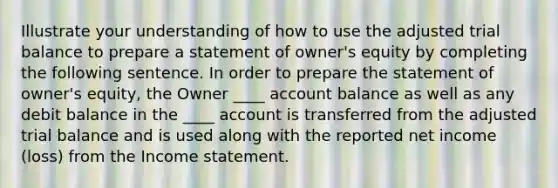 Illustrate your understanding of how to use the adjusted trial balance to prepare a statement of owner's equity by completing the following sentence. In order to prepare the statement of owner's equity, the Owner ____ account balance as well as any debit balance in the ____ account is transferred from the adjusted trial balance and is used along with the reported net income (loss) from the Income statement.