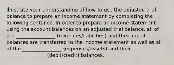 Illustrate your understanding of how to use the adjusted trial balance to prepare an income statement by completing the following sentence. In order to prepare an income statement using the account balances on an adjusted trial balance, all of the ________________ (revenues/liabilities) and their credit balances are transferred to the income statement as well as all of the ________________ (expenses/assets) and their ________________ (debit/credit) balances.