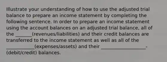 Illustrate your understanding of how to use the adjusted trial balance to prepare an income statement by completing the following sentence. In order to prepare an income statement using the account balances on an adjusted trial balance, all of the _______(revenues/liabilities) and their credit balances are transferred to the income statement as well as all of the ____________(expenses/assets) and their ___________________-(debit/credit) balances.