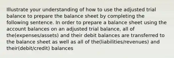 Illustrate your understanding of how to use the adjusted trial balance to prepare the balance sheet by completing the following sentence. In order to prepare a balance sheet using the account balances on an adjusted trial balance, all of the(expenses/assets) and their debit balances are transferred to the balance sheet as well as all of the(liabilities/revenues) and their(debit/credit) balances