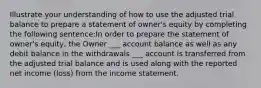 Illustrate your understanding of how to use the adjusted trial balance to prepare a statement of owner's equity by completing the following sentence:In order to prepare the statement of owner's equity, the Owner ___ account balance as well as any debit balance in the withdrawals ___ account is transferred from the adjusted trial balance and is used along with the reported net income (loss) from the income statement.