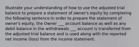 Illustrate your understanding of how to use the adjusted trial balance to prepare a statement of owner's equity by completing the following sentence:In order to prepare the statement of owner's equity, the Owner ___ account balance as well as any debit balance in the withdrawals ___ account is transferred from the adjusted trial balance and is used along with the reported net income (loss) from the income statement.