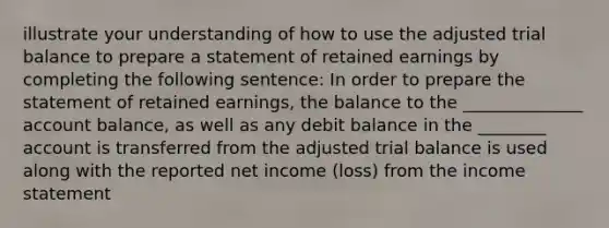 illustrate your understanding of how to use the adjusted trial balance to prepare a statement of retained earnings by completing the following sentence: In order to prepare the statement of retained earnings, the balance to the ______________ account balance, as well as any debit balance in the ________ account is transferred from the adjusted trial balance is used along with the reported net income (loss) from the income statement