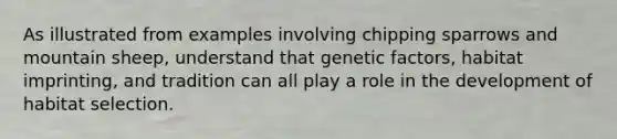 As illustrated from examples involving chipping sparrows and mountain sheep, understand that genetic factors, habitat imprinting, and tradition can all play a role in the development of habitat selection.