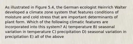 As illustrated in Figure 5.4, the German ecologist Heinrich Walter developed a climate zone system that features conditions of moisture and cold stress that are important determinants of plant form. Which of the following climatic features are incorporated into this system? A) temperature B) seasonal variation in temperature C) precipitation D) seasonal variation in precipitation E) all of the above