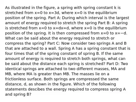 As illustrated in the figure, a spring with spring constant k is stretched from x=0 to x=3d, where x=0 is the equilibrium position of the spring. Part A: During which interval is the largest amount of energy required to stretch the spring Part B: A spring is stretched from x=0 to x=dx=d, where x=0 is the equilibrium position of the spring. It is then compressed from x=0 to x=−d. What can be said about the energy required to stretch or compress the spring? Part C: Now consider two springs A and B that are attached to a wall. Spring A has a spring constant that is four times that of the spring constant of spring B. If the same amount of energy is required to stretch both springs, what can be said about the distance each spring is stretched? Part D: Two identical springs are attached to two different masses, MA and MB, where MA is greater than MB. The masses lie on a frictionless surface. Both springs are compressed the same distance, d, as shown in the figure. Which of the following statements descibes the energy required to compress spring A and spring B?