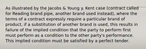 As illustrated by the Jacobs & Young y. Kent case (contract called for Reading brand pipe, another brand used instead), where the terms of a contract expressly require a particular brand of product, if a substitution of another brand is used, this results in failure of the implied condition that the party to perform first must perform as a condition to the other party's performance. This implied condition must be satisfied by a perfect tender.