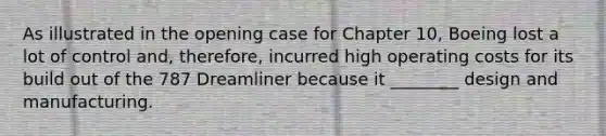 As illustrated in the opening case for Chapter 10, Boeing lost a lot of control and, therefore, incurred high operating costs for its build out of the 787 Dreamliner because it ________ design and manufacturing.