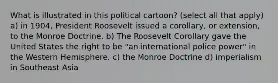What is illustrated in this political cartoon? (select all that apply) a) in 1904, President Roosevelt issued a corollary, or extension, to the Monroe Doctrine. b) The Roosevelt Corollary gave the United States the right to be "an international police power" in the Western Hemisphere. c) the Monroe Doctrine d) imperialism in Southeast Asia