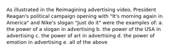 As illustrated in the Reimagining advertising video, President Reagan's political campaign opening with "It's morning again in America" and Nike's slogan "Just do it" were the examples of: a. the power of a slogan in advertising b. the power of the USA in advertising c. the power of art in advertising d. the power of emotion in advertising e. all of the above