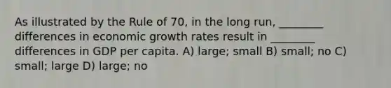 As illustrated by the Rule of 70, in the long run, ________ differences in economic growth rates result in ________ differences in GDP per capita. A) large; small B) small; no C) small; large D) large; no