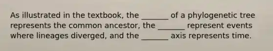 As illustrated in the textbook, the _______ of a phylogenetic tree represents the common ancestor, the _______ represent events where lineages diverged, and the _______ axis represents time.