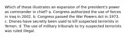 Which of these illustrates an expansion of the president's power as commander in chief? a. Congress authorized the use of forces in Iraq in 2002. b. Congress passed the War Powers Act in 1973. c. Drones have secretly been used to kill suspected terrorists in Yemen. d. The use of military tribunals to try suspected terrorists was ruled illegal.