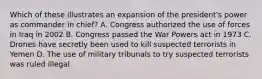 Which of these illustrates an expansion of the president's power as commander in chief? A. Congress authorized the use of forces in Iraq in 2002 B. Congress passed the War Powers act in 1973 C. Drones have secretly been used to kill suspected terrorists in Yemen D. The use of military tribunals to try suspected terrorists was ruled illegal