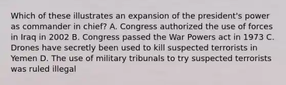 Which of these illustrates an expansion of the president's power as commander in chief? A. Congress authorized the use of forces in Iraq in 2002 B. Congress passed the War Powers act in 1973 C. Drones have secretly been used to kill suspected terrorists in Yemen D. The use of military tribunals to try suspected terrorists was ruled illegal