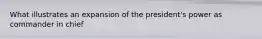 What illustrates an expansion of the president's power as commander in chief