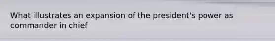 What illustrates an expansion of the president's power as commander in chief