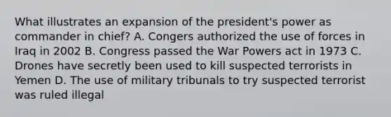 What illustrates an expansion of the president's power as commander in chief? A. Congers authorized the use of forces in Iraq in 2002 B. Congress passed the War Powers act in 1973 C. Drones have secretly been used to kill suspected terrorists in Yemen D. The use of military tribunals to try suspected terrorist was ruled illegal