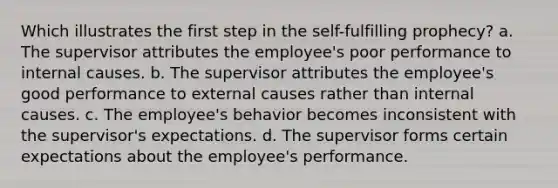 Which illustrates the first step in the self-fulfilling prophecy? a. The supervisor attributes the employee's poor performance to internal causes. b. The supervisor attributes the employee's good performance to external causes rather than internal causes. c. The employee's behavior becomes inconsistent with the supervisor's expectations. d. The supervisor forms certain expectations about the employee's performance.