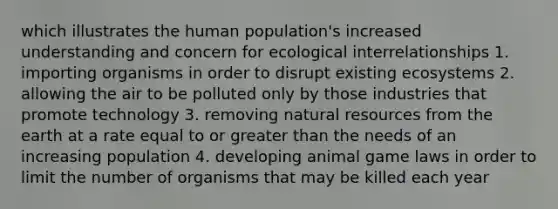 which illustrates the human population's increased understanding and concern for ecological interrelationships 1. importing organisms in order to disrupt existing ecosystems 2. allowing the air to be polluted only by those industries that promote technology 3. removing natural resources from the earth at a rate equal to or greater than the needs of an increasing population 4. developing animal game laws in order to limit the number of organisms that may be killed each year