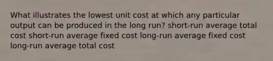 What illustrates the lowest unit cost at which any particular output can be produced in the long run? short-run average total cost short-run average fixed cost long-run average fixed cost long-run average total cost