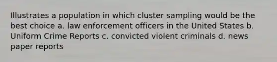 Illustrates a population in which cluster sampling would be the best choice a. law enforcement officers in the United States b. Uniform Crime Reports c. convicted violent criminals d. news paper reports