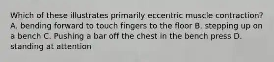 Which of these illustrates primarily eccentric muscle contraction? A. bending forward to touch fingers to the floor B. stepping up on a bench C. Pushing a bar off the chest in the bench press D. standing at attention