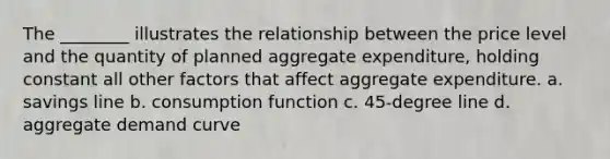 The ________ illustrates the relationship between the price level and the quantity of planned aggregate expenditure, holding constant all other factors that affect aggregate expenditure. a. savings line b. consumption function c. 45-degree line d. aggregate demand curve