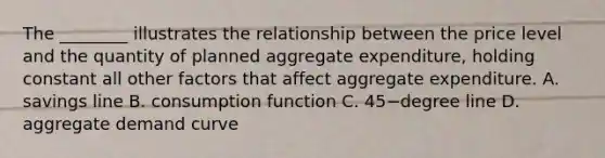 The​ ________ illustrates the relationship between the price level and the quantity of planned aggregate​ expenditure, holding constant all other factors that affect aggregate expenditure. A. savings line B. consumption function C. 45−degree line D. aggregate demand curve