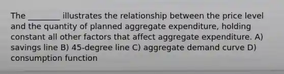 The ________ illustrates the relationship between the price level and the quantity of planned aggregate expenditure, holding constant all other factors that affect aggregate expenditure. A) savings line B) 45-degree line C) aggregate demand curve D) consumption function