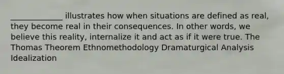 _____________ illustrates how when situations are defined as real, they become real in their consequences. In other words, we believe this reality, internalize it and act as if it were true. The Thomas Theorem Ethnomethodology Dramaturgical Analysis Idealization